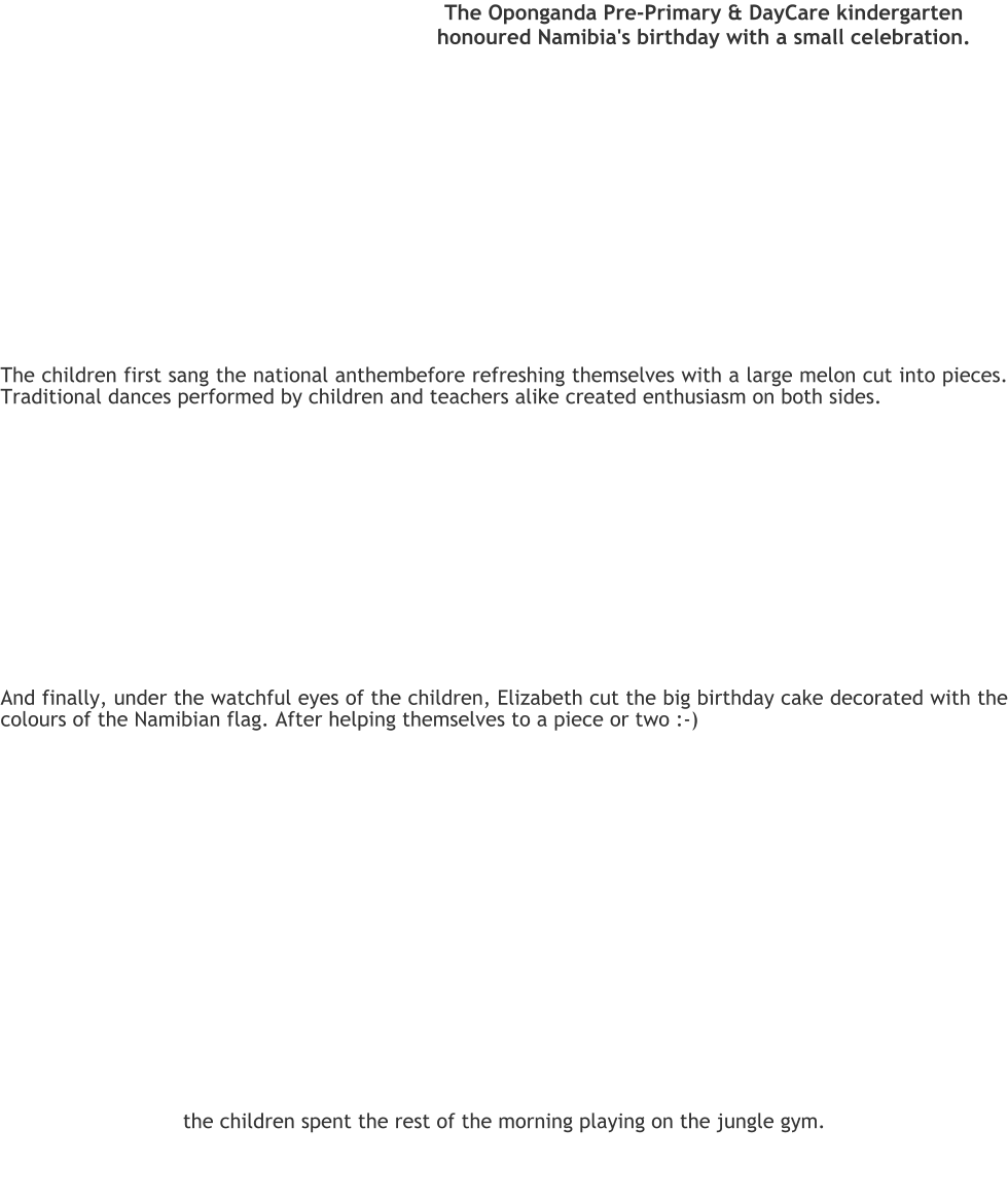 The Oponganda Pre-Primary & DayCare kindergarten honoured Namibia's birthday with a small celebration.  The children first sang the national anthembefore refreshing themselves with a large melon cut into pieces. Traditional dances performed by children and teachers alike created enthusiasm on both sides. And finally, under the watchful eyes of the children, Elizabeth cut the big birthday cake decorated with the colours of the Namibian flag. After helping themselves to a piece or two :-)   the children spent the rest of the morning playing on the jungle gym.