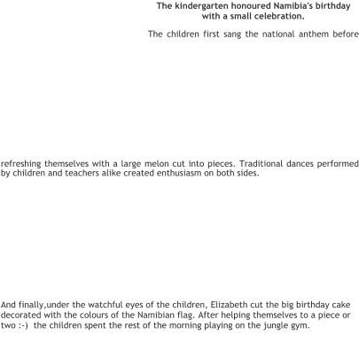 The kindergarten honoured Namibia's birthday with a small celebration.  The children first sang the national anthem before refreshing themselves with a large melon cut into pieces. Traditional dances performed by children and teachers alike created enthusiasm on both sides.  And finally,under the watchful eyes of the children, Elizabeth cut the big birthday cake decorated with the colours of the Namibian flag. After helping themselves to a piece or two :-)  the children spent the rest of the morning playing on the jungle gym.